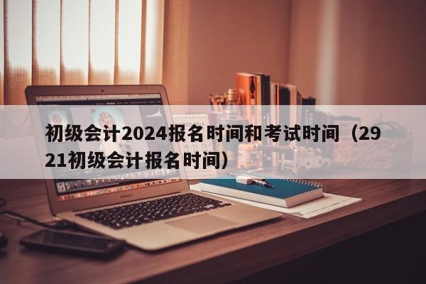 初级会计2024报名时间和考试时间（2921初级会计报名时间）