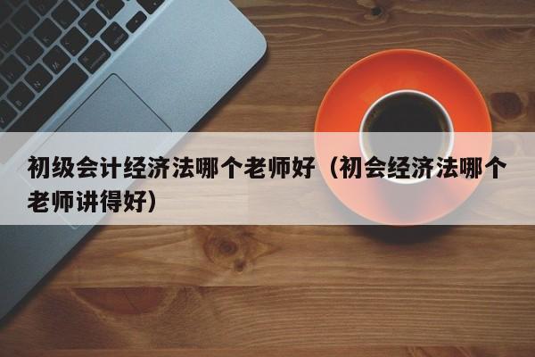 初级会计经济法哪个老师好（初会经济法哪个老师讲得好）