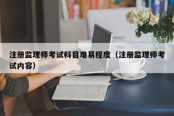 注册监理师考试科目难易程度（注册监理师考试内容）