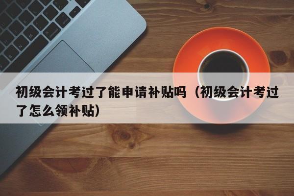 初级会计考过了能申请补贴吗（初级会计考过了怎么领补贴）