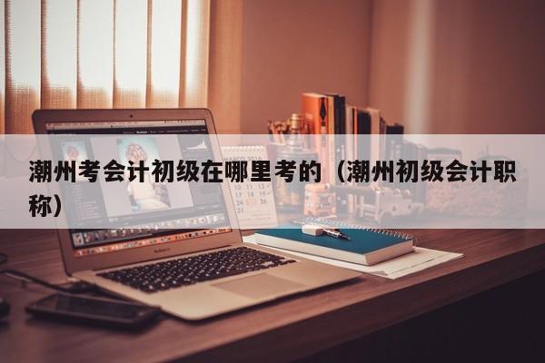 潮州考会计初级在哪里考的（潮州初级会计职称）