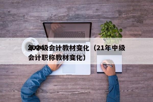 2024
年中级会计教材变化（21年中级会计职称教材变化）