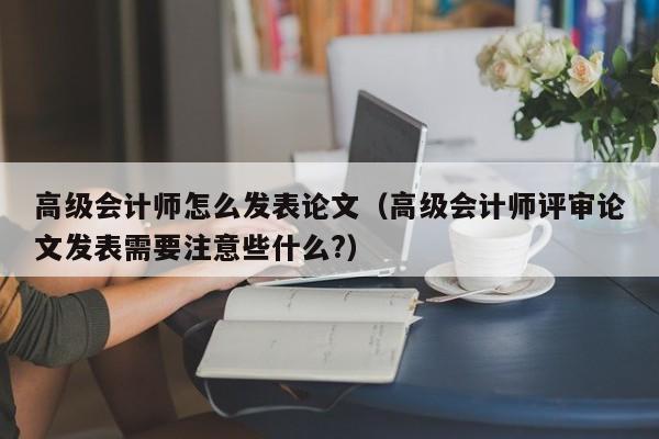 高级会计师怎么发表论文（高级会计师评审论文发表需要注意些什么?）
