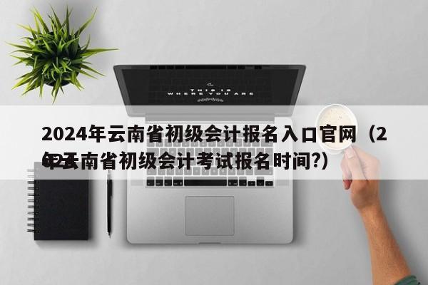 2024年云南省初级会计报名入口官网（2024
年云南省初级会计考试报名时间?）
