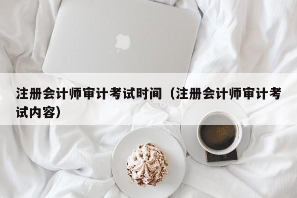 注册会计师审计考试时间（注册会计师审计考试内容）