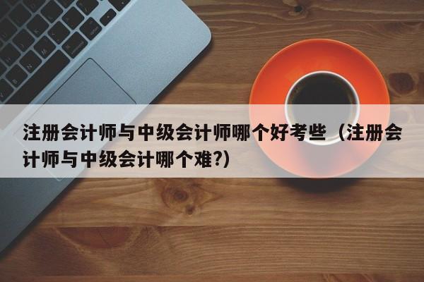 注册会计师与中级会计师哪个好考些（注册会计师与中级会计哪个难?）