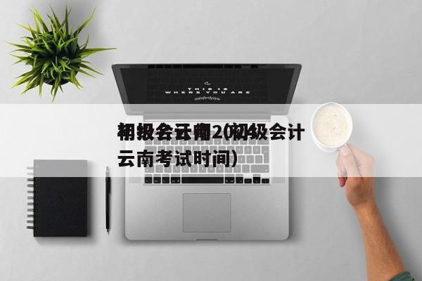 初级会计师2024
年报名云南（初级会计云南考试时间）