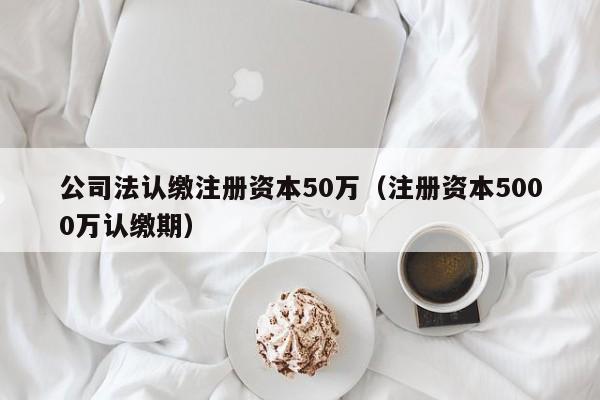 公司法认缴注册资本50万（注册资本5000万认缴期）
