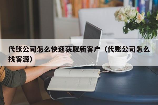 代账公司怎么快速获取新客户（代账公司怎么找客源）