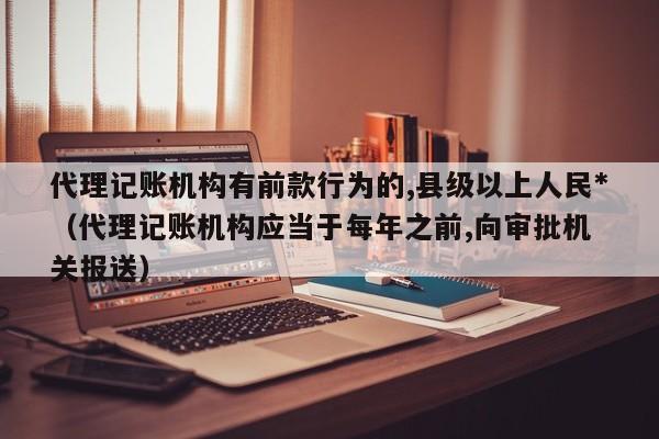 代理记账机构有前款行为的,县级以上      *（代理记账机构应当于每年之前,向审批机关报送）