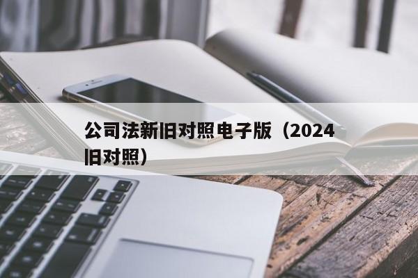 公司法新旧对照电子版（2024公司法新旧对照）