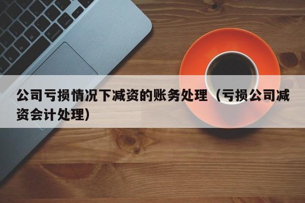 公司亏损情况下减资的账务处理（亏损公司减资会计处理）