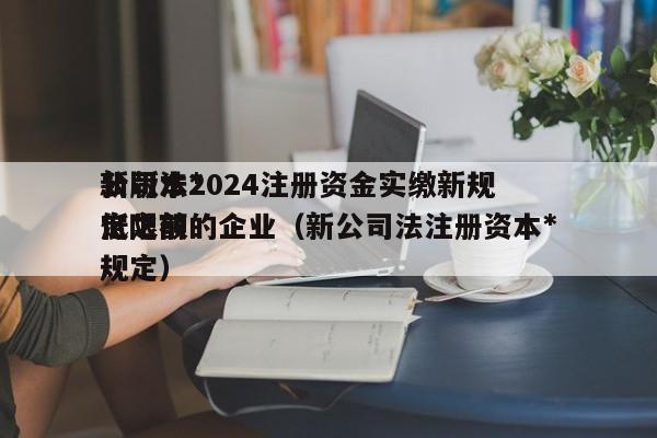 公司法*新版本2024注册资金实缴新规定之前的企业（新公司法注册资本*低限额规定）