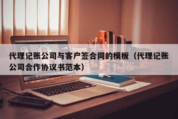 代理记账公司与客户签合同的模板（代理记账公司合作协议书范本）