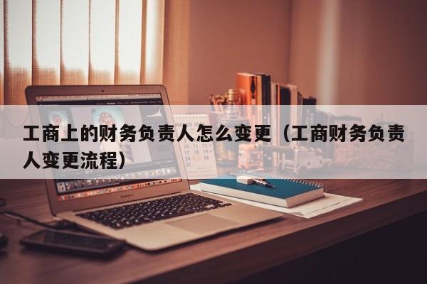 工商上的财务负责人怎么变更（工商财务负责人变更流程）