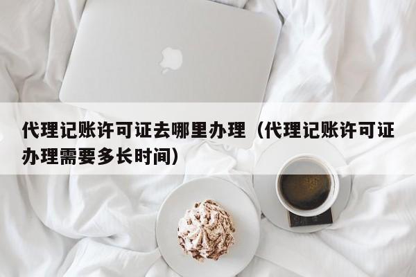 代理记账许可证去哪里办理（代理记账许可证办理需要多长时间）