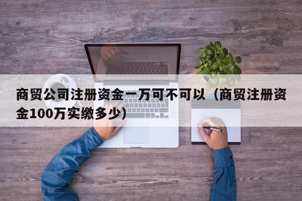 商贸公司注册资金一万可不可以（商贸注册资金100万实缴多少）