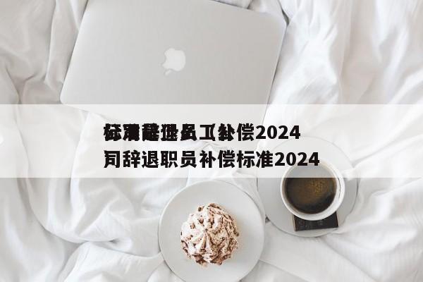 公司辞退员工补偿2024标准是什么（公司辞退职员补偿标准2024）
