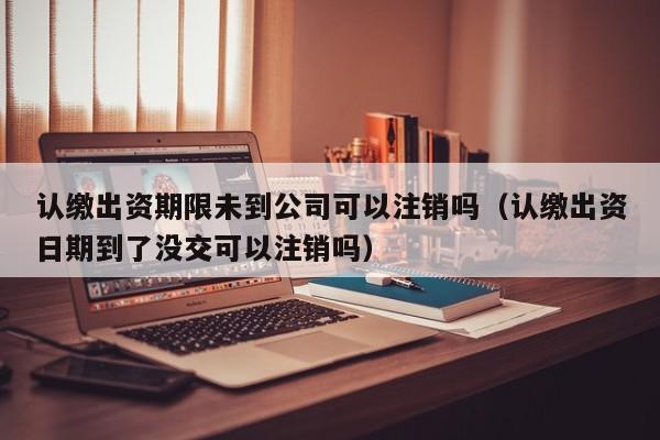 认缴出资期限未到公司可以注销吗（认缴出资日期到了没交可以注销吗）