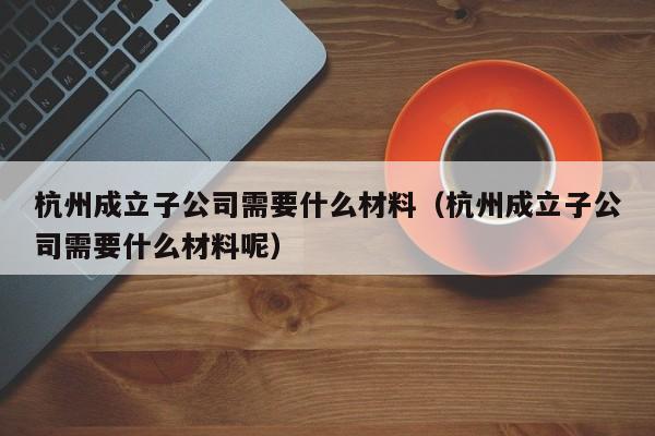杭州成立子公司需要什么材料（杭州成立子公司需要什么材料呢）
