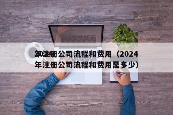 2024年注册公司流程和费用（2024年注册公司流程和费用是多少）