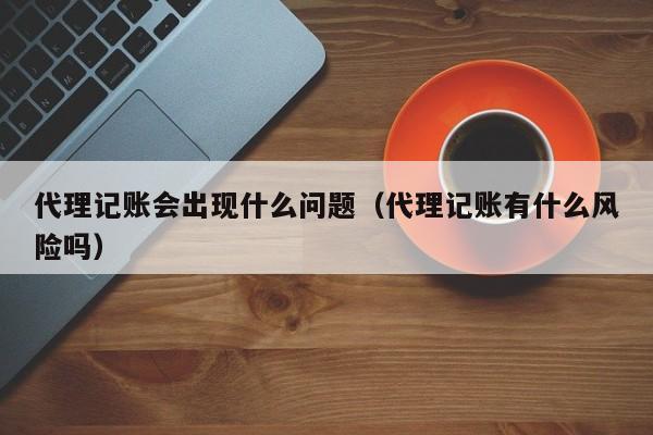 代理记账会出现什么问题（代理记账有什么风险吗）