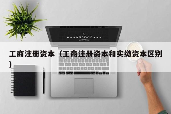 工商注册资本（工商注册资本和实缴资本区别）