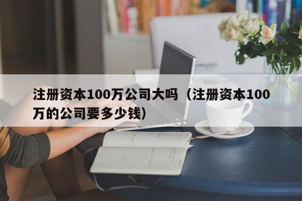 注册资本100万公司大吗（注册资本100万的公司要多少钱）