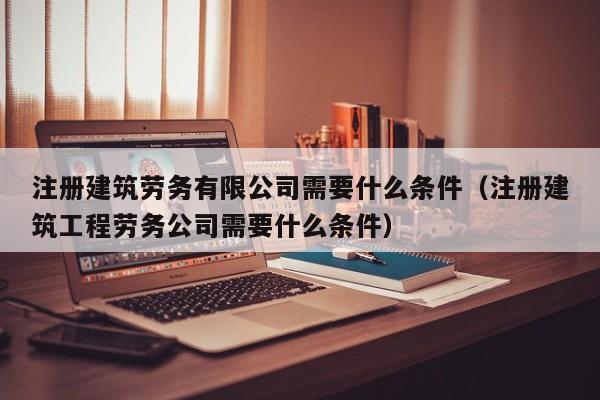 注册建筑劳务有限公司需要什么条件（注册建筑工程劳务公司需要什么条件）