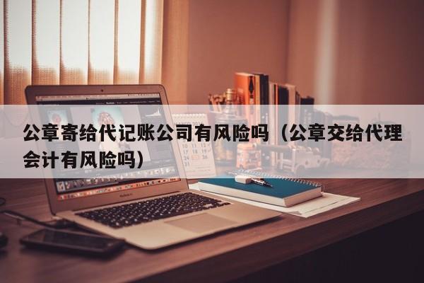 公章寄给代记账公司有风险吗（公章交给代理会计有风险吗）