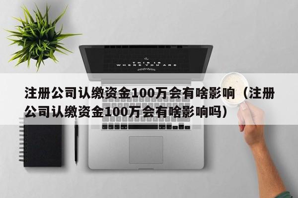 注册公司认缴资金100万会有啥影响（注册公司认缴资金100万会有啥影响吗）