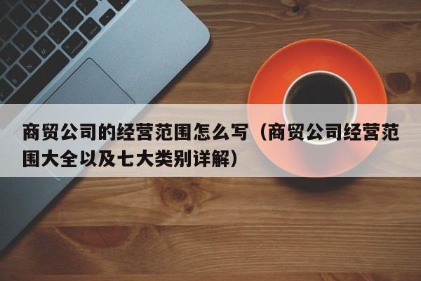 商贸公司的经营范围怎么写（商贸公司经营范围大全以及七大类别详解）