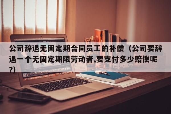 公司辞退无固定期合同员工的补偿(公司要辞退一个无固定期限劳动者,要支付多少赔偿呢?)