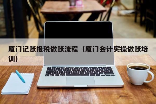 厦门记账报税做账流程（厦门会计实操做账培训）