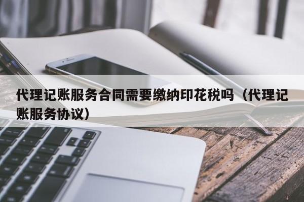 代理记账服务合同需要缴纳印花税吗（代理记账服务协议）
