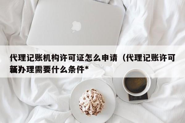 代理记账机构许可证怎么申请（代理记账许可证办理需要什么条件*新）