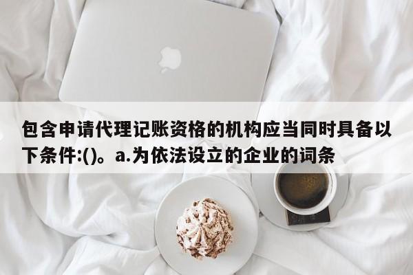 包含申请代理记账资格的机构应当同时具备以下条件:()。a.为依法设立的企业的词条