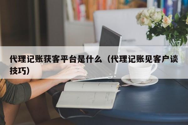 代理记账获客平台是什么（代理记账见客户谈技巧）