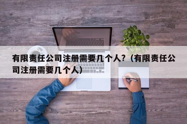 有限责任公司注册需要几个人?（有限责任公司注册需要几个人）