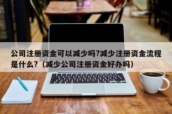 公司注册资金可以减少吗?减少注册资金流程是什么?（减少公司注册资金好办吗）