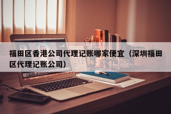福田区香港公司代理记账哪家便宜（深圳福田区代理记账公司）