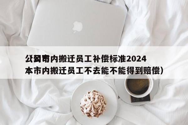 公司市内搬迁员工补偿标准2024（公司本市内搬迁员工不去能不能得到赔偿）