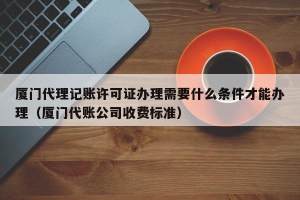 厦门代理记账许可证办理需要什么条件才能办理（厦门代账公司收费标准）