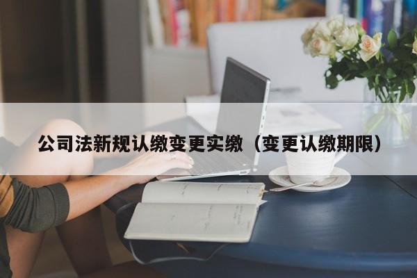 公司法新规认缴变更实缴（变更认缴期限）