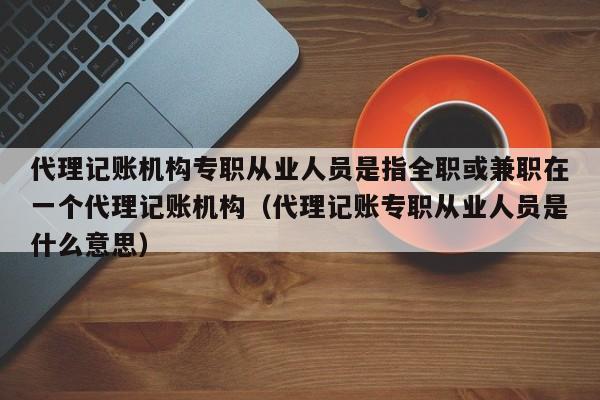 代理记账机构专职从业人员是指全职或兼职在一个代理记账机构（代理记账专职从业人员是什么意思）