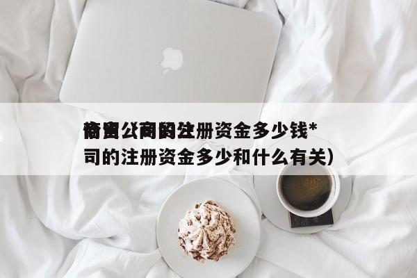 商贸公司的注册资金多少钱*恰当（商贸公司的注册资金多少和什么有关）