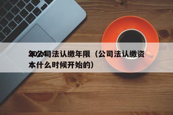2024年公司法认缴年限（公司法认缴资本什么时候开始的）