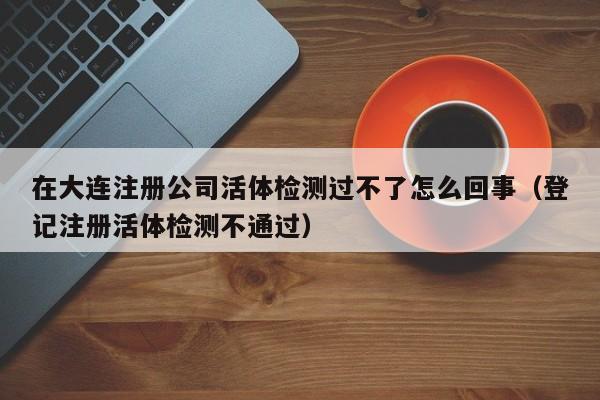 在大连注册公司活体检测过不了怎么回事（登记注册活体检测不通过）
