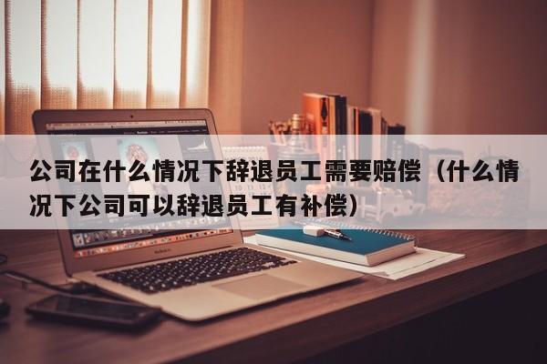 公司在什么情况下辞退员工需要赔偿（什么情况下公司可以辞退员工有补偿）