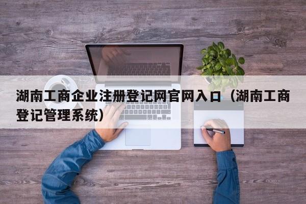 湖南工商企业注册登记网官网入口（湖南工商登记管理系统）